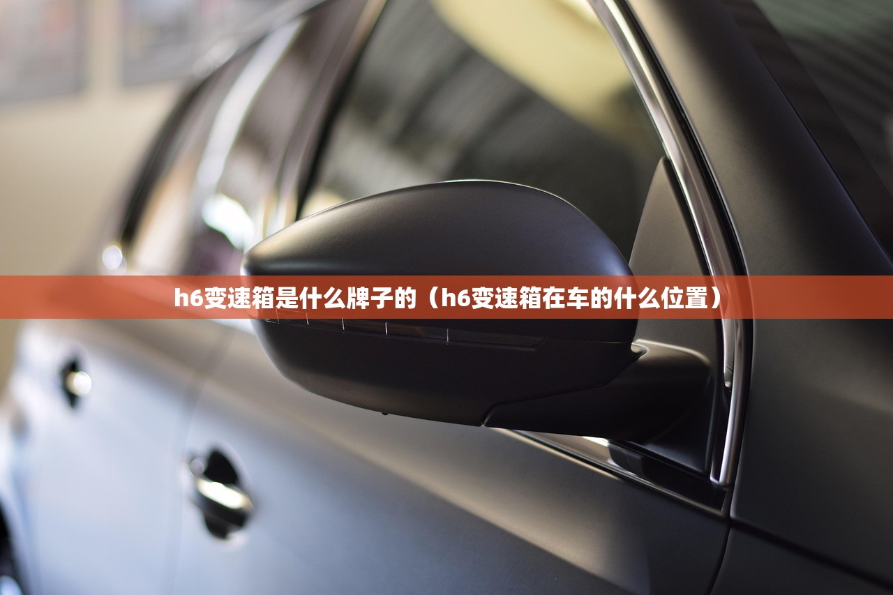 h6变速箱是什么牌子的(h6变速箱在车的什么位置) h6变速箱是什么牌子的(h6变速箱在车的什么位置)