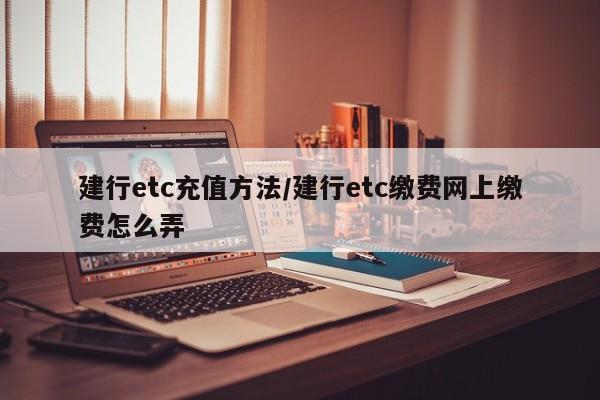 建行etc充值方法/建行etc缴费网上缴费怎么弄