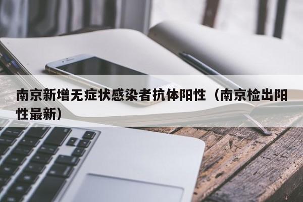 南京新增无症状感染者抗体阳性（南京检出阳性最新）