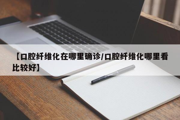 【口腔纤维化在哪里确诊/口腔纤维化哪里看比较好】