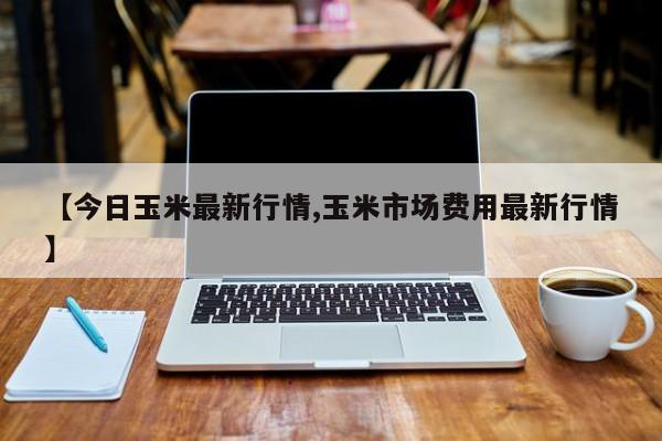【今日玉米最新行情,玉米市场费用最新行情】