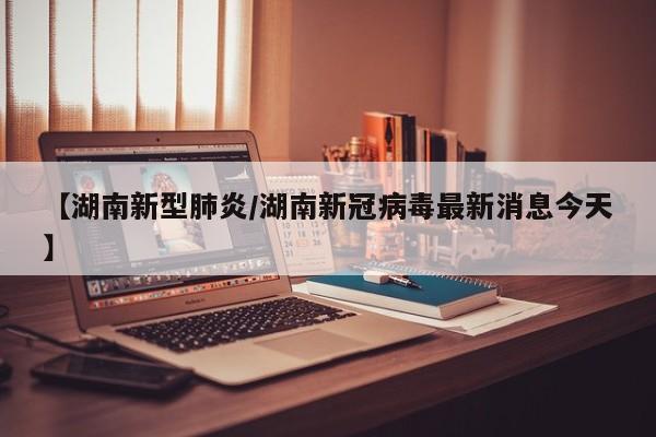 【湖南新型肺炎/湖南新冠病毒最新消息今天】
