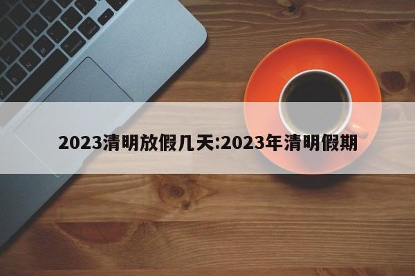 2023清明放假几天:2023年清明假期