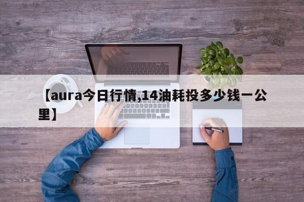 【aura今日行情,14油耗投多少钱一公里】