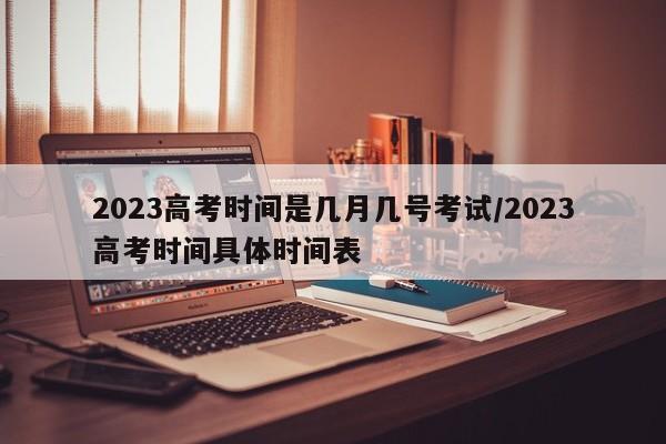 2023高考时间是几月几号考试/2023高考时间具体时间表