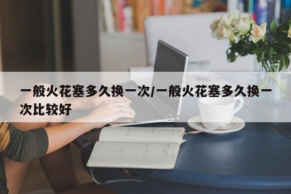 一般火花塞多久换一次/一般火花塞多久换一次比较好