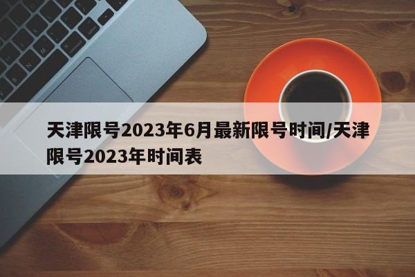 天津限号2023年6月最新限号时间/天津限号2023年时间表