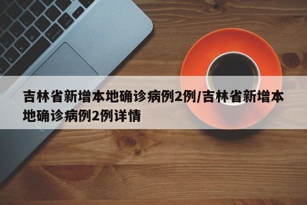 吉林省新增本地确诊病例2例/吉林省新增本地确诊病例2例详情
