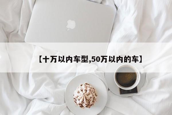 【十万以内车型,50万以内的车】