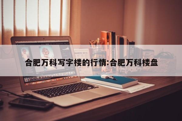 合肥万科写字楼的行情:合肥万科楼盘