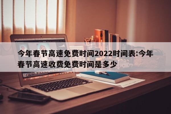 今年春节高速免费时间2022时间表:今年春节高速收费免费时间是多少