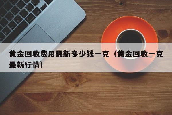 黄金回收费用最新多少钱一克（黄金回收一克最新行情）