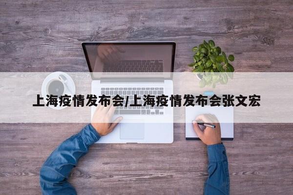 上海疫情发布会/上海疫情发布会张文宏