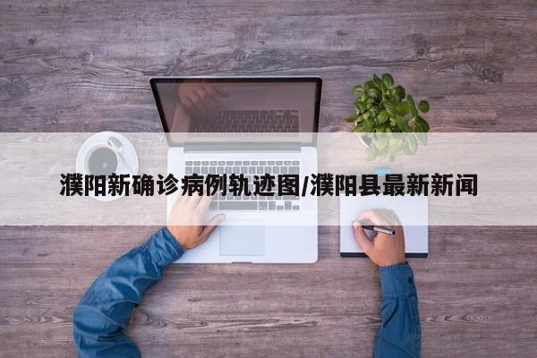 濮阳新确诊病例轨迹图/濮阳县最新新闻