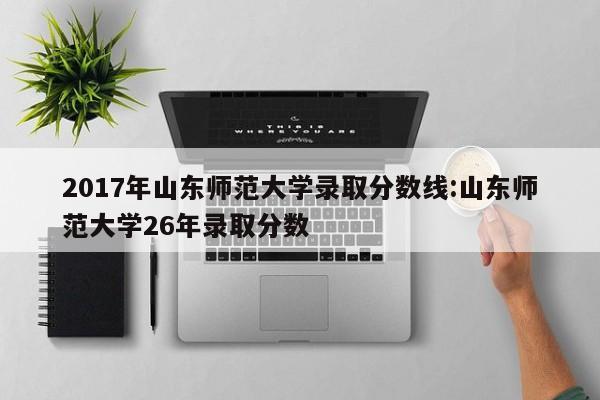 2017年山东师范大学录取分数线:山东师范大学26年录取分数