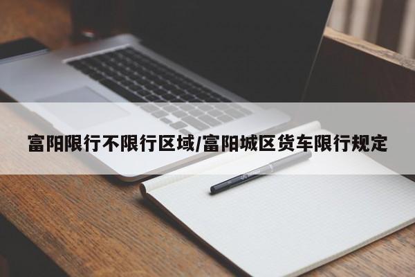 富阳限行不限行区域/富阳城区货车限行规定