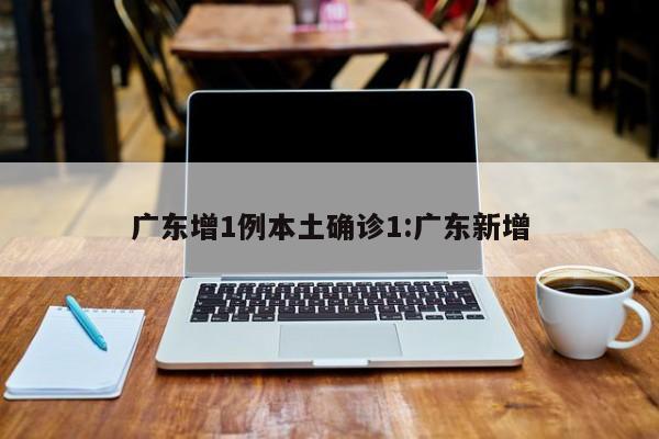 广东增1例本土确诊1:广东新增