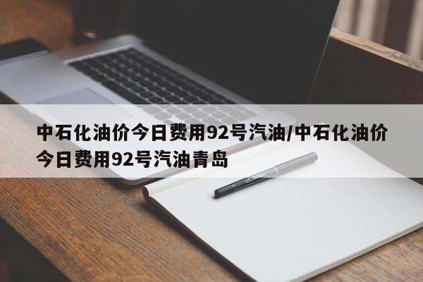 中石化油价今日费用92号汽油/中石化油价今日费用92号汽油青岛