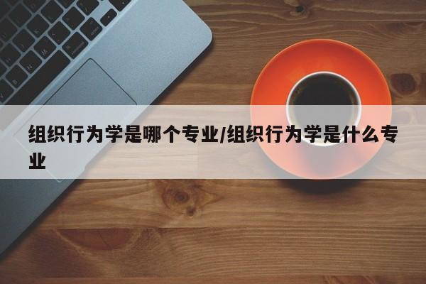 组织行为学是哪个专业/组织行为学是什么专业