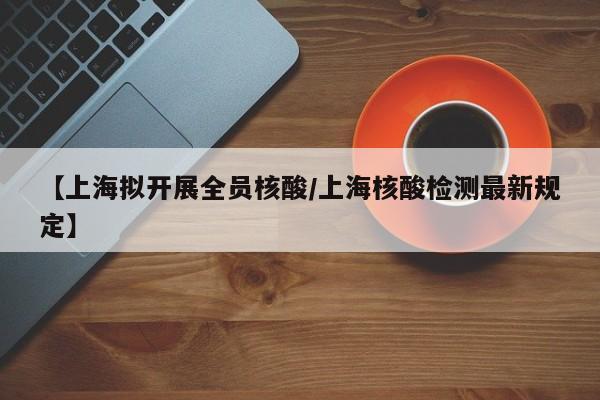 【上海拟开展全员核酸/上海核酸检测最新规定】