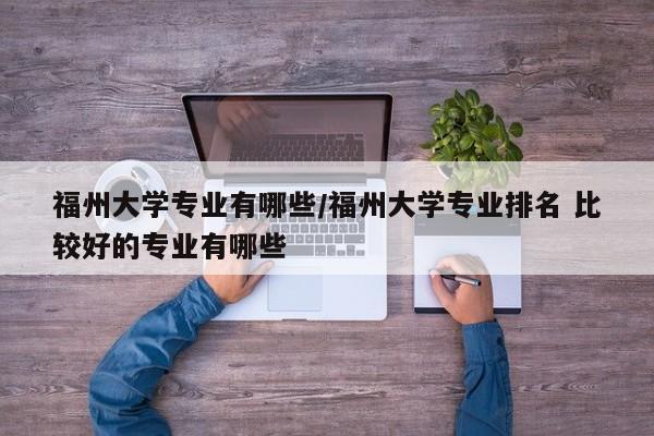 福州大学专业有哪些/福州大学专业排名 比较好的专业有哪些