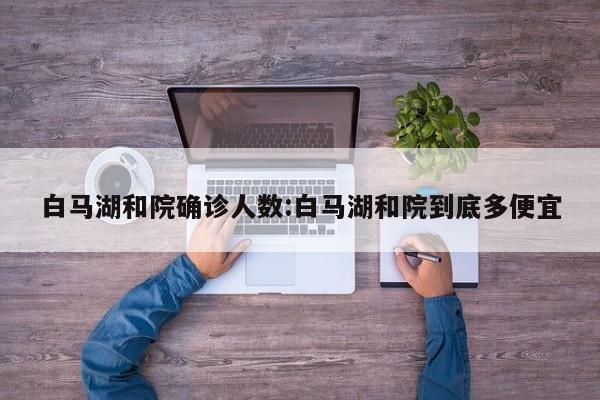 白马湖和院确诊人数:白马湖和院到底多便宜
