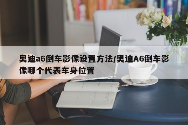 奥迪a6倒车影像设置方法/奥迪A6倒车影像哪个代表车身位置