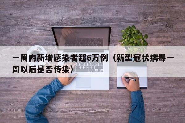 一周内新增感染者超6万例（新型冠状病毒一周以后是否传染）