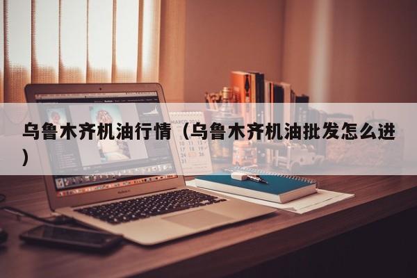 乌鲁木齐机油行情（乌鲁木齐机油批发怎么进）