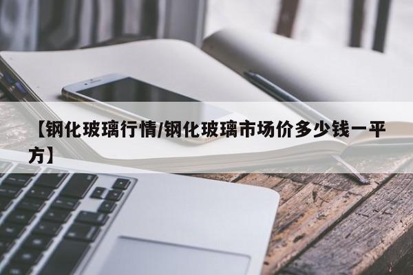 【钢化玻璃行情/钢化玻璃市场价多少钱一平方】