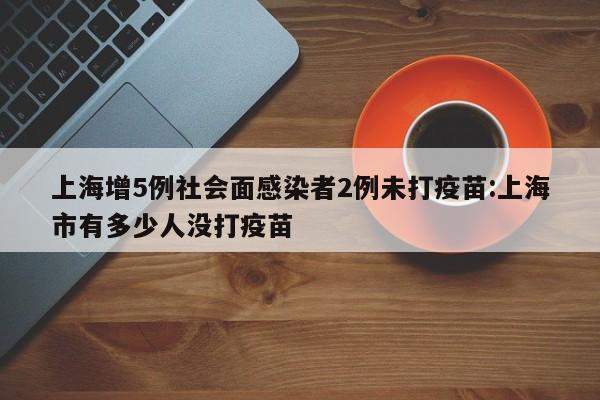 上海增5例社会面感染者2例未打疫苗:上海市有多少人没打疫苗