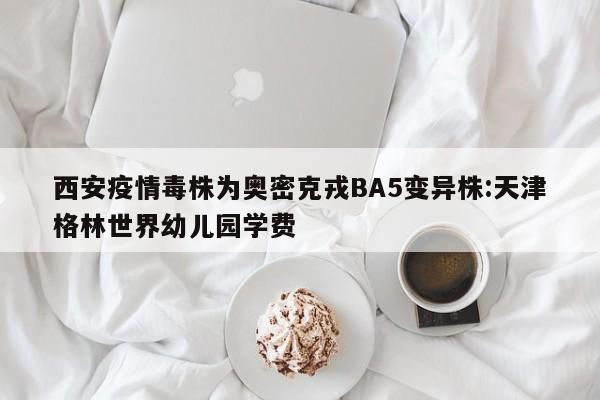 西安疫情毒株为奥密克戎BA5变异株:天津格林世界幼儿园学费