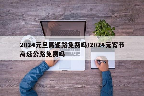 2024元旦高速路免费吗/2024元宵节高速公路免费吗