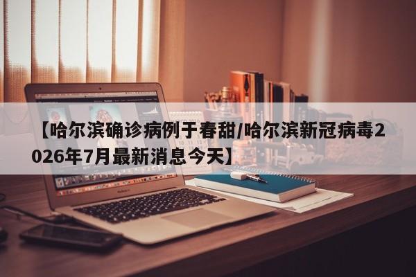 【哈尔滨确诊病例于春甜/哈尔滨新冠病毒2026年7月最新消息今天】
