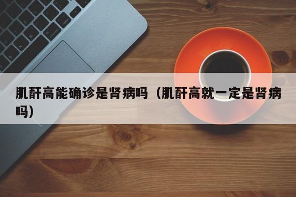 肌酐高能确诊是肾病吗（肌酐高就一定是肾病吗）