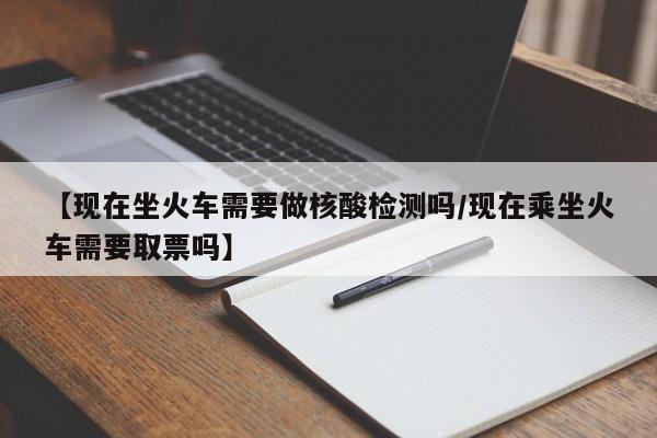【现在坐火车需要做核酸检测吗/现在乘坐火车需要取票吗】