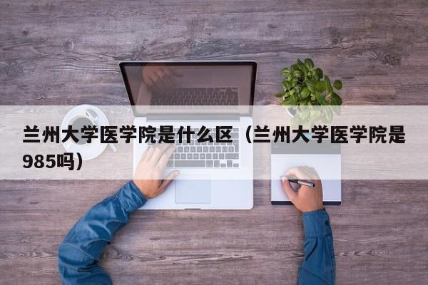 兰州大学医学院是什么区（兰州大学医学院是985吗）
