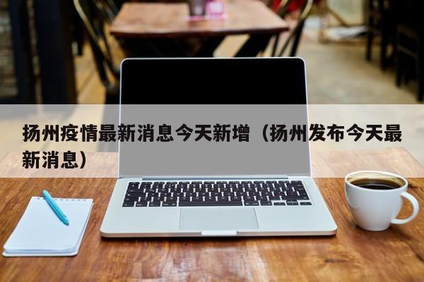 扬州疫情最新消息今天新增（扬州发布今天最新消息）
