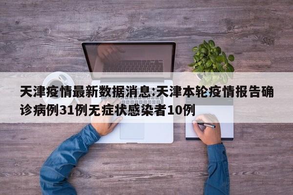 天津疫情最新数据消息:天津本轮疫情报告确诊病例31例无症状感染者10例