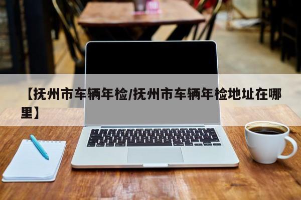 【抚州市车辆年检/抚州市车辆年检地址在哪里】