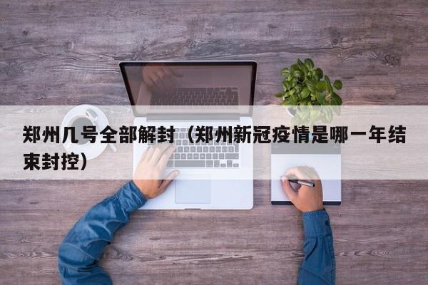 郑州几号全部解封（郑州新冠疫情是哪一年结束封控）
