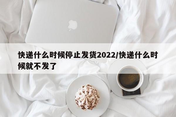 快递什么时候停止发货2022/快递什么时候就不发了