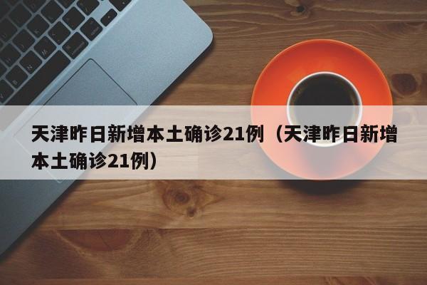 天津昨日新增本土确诊21例(天津昨日新增本土确诊21例)