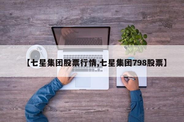 【七星集团股票行情,七星集团798股票】