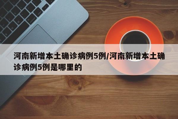 河南新增本土确诊病例5例/河南新增本土确诊病例5例是哪里的