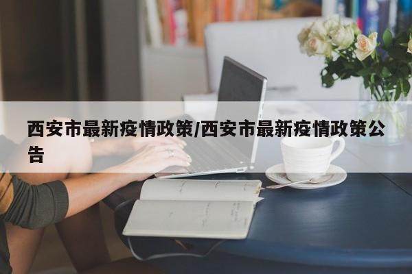 西安市最新疫情政策/西安市最新疫情政策公告