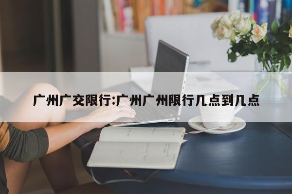 广州广交限行:广州广州限行几点到几点