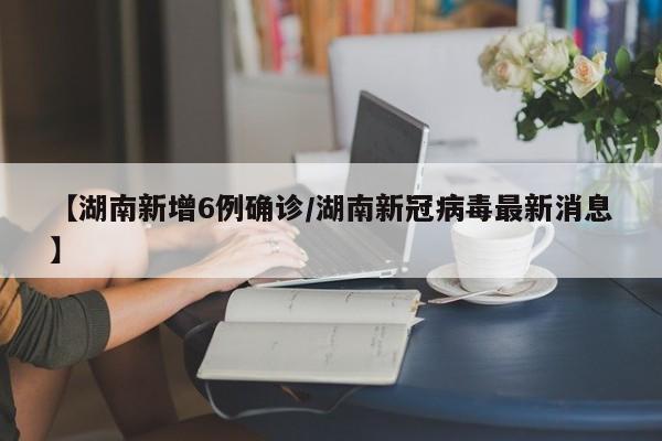 【湖南新增6例确诊/湖南新冠病毒最新消息】