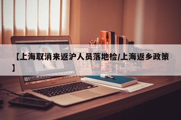 【上海取消来返沪人员落地检/上海返乡政策】