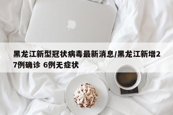 黑龙江新型冠状病毒最新消息/黑龙江新增27例确诊 6例无症状
